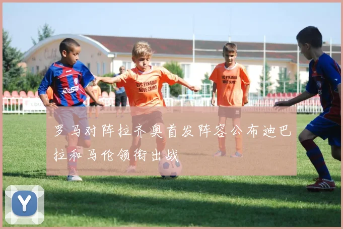 罗马对阵拉齐奥首发阵容公布迪巴拉和马伦领衔出战