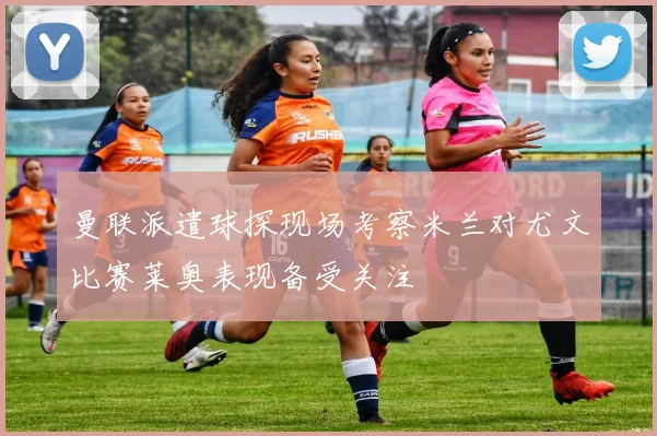 曼联派遣球探现场考察米兰对尤文比赛莱奥表现备受关注