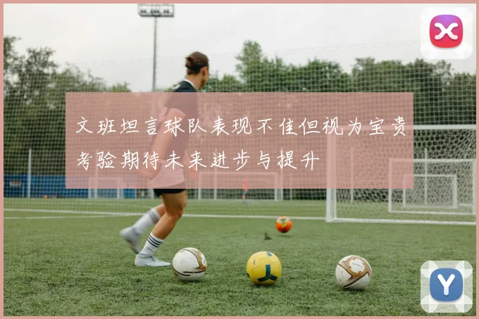 文班坦言球队表现不佳但视为宝贵考验期待未来进步与提升