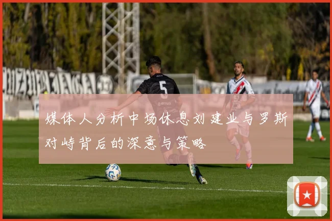 媒体人分析中场休息刘建业与罗斯对峙背后的深意与策略