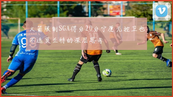 火箭限制SGA得分20分宁愿无控卫也不选莫兰特的深层思考