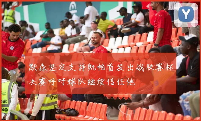 默森坚定支持凯帕首发出战联赛杯决赛呼吁球队继续信任他