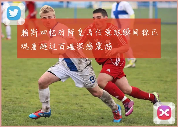 赖斯回忆对阵皇马任意球瞬间称已观看超过百遍深感震撼