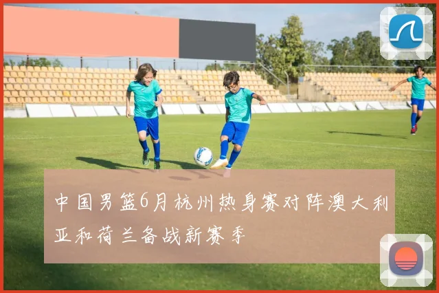 中国男篮6月杭州热身赛对阵澳大利亚和荷兰备战新赛季