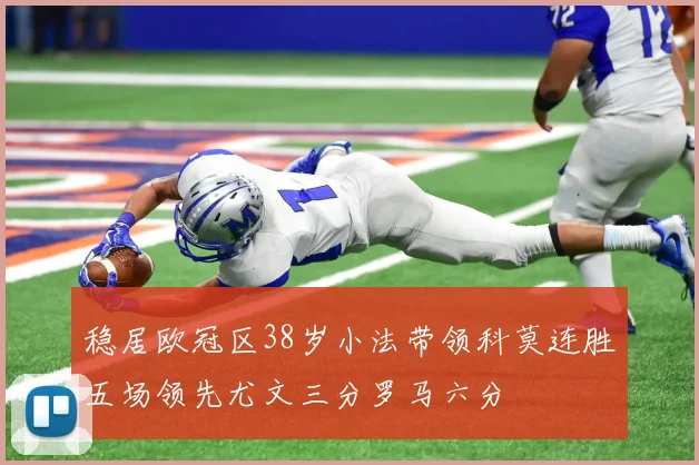稳居欧冠区38岁小法带领科莫连胜五场领先尤文三分罗马六分