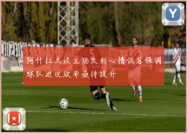 阿什拉夫谈主场失利心情低落强调球队进攻效率亟待提升