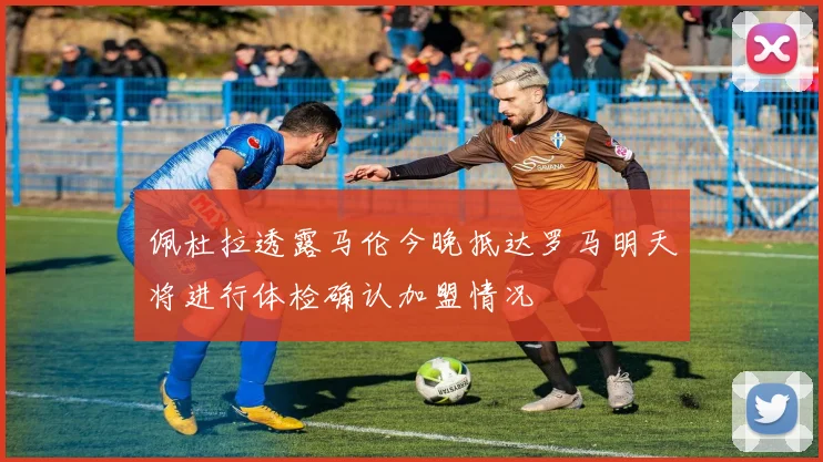佩杜拉透露马伦今晚抵达罗马明天将进行体检确认加盟情况