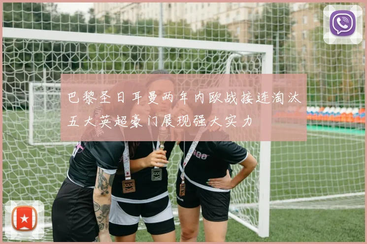 巴黎圣日耳曼两年内欧战接连淘汰五大英超豪门展现强大实力